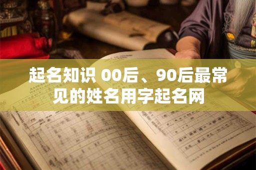 起名知识 00后、90后最常见的姓名用字起名网