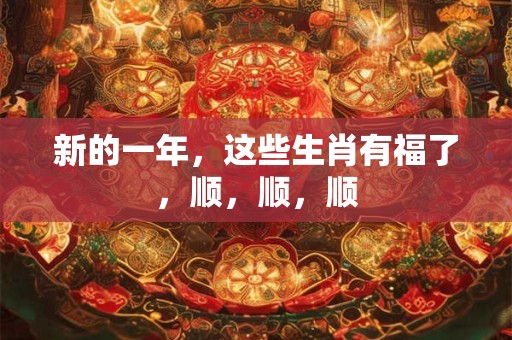 新的一年，这些生肖有福了，顺，顺，顺