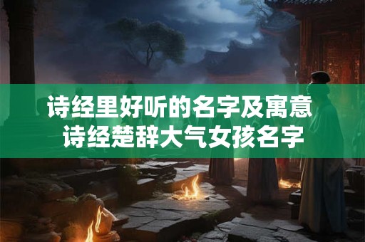 诗经里好听的名字及寓意 诗经楚辞大气女孩名字