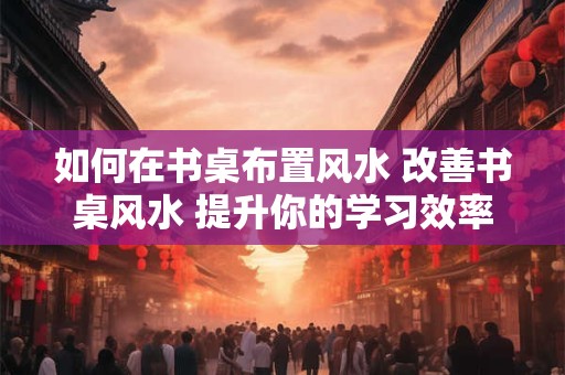 如何在书桌布置风水 改善书桌风水 提升你的学习效率！