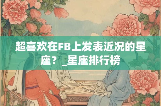 超喜欢在FB上发表近况的星座？_星座排行榜