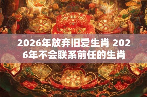 2026年放弃旧爱生肖 2026年不会联系前任的生肖