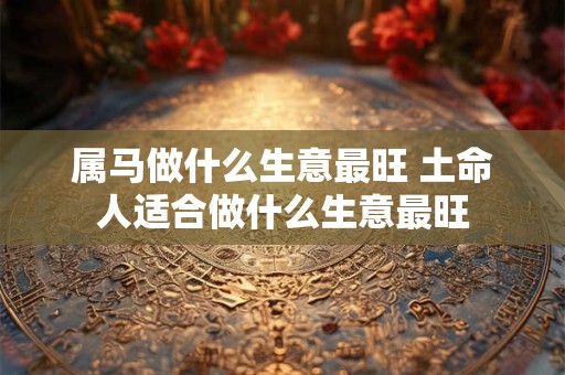 属马做什么生意最旺 土命人适合做什么生意最旺