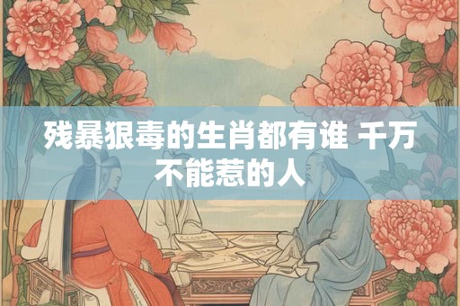 残暴狠毒的生肖都有谁 千万不能惹的人