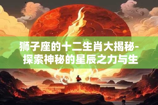 狮子座的十二生肖大揭秘- 探索神秘的星辰之力与生肖秘闻！