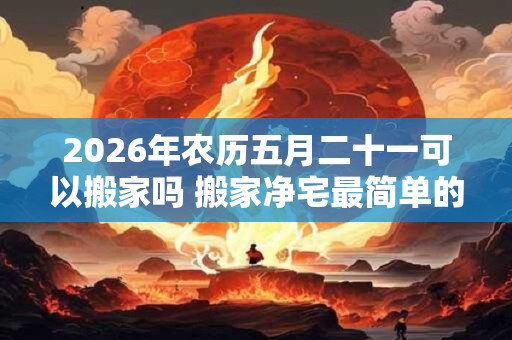 2026年农历五月二十一可以搬家吗 搬家净宅最简单的方法