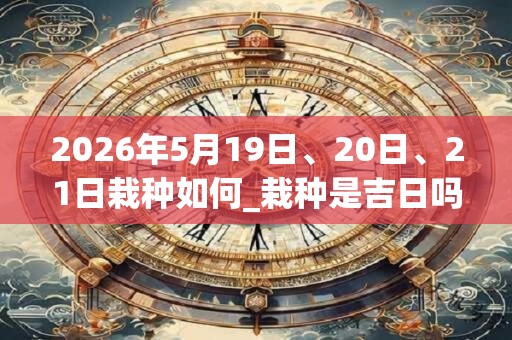 2026年5月19日、20日、21日栽种如何_栽种是吉日吗