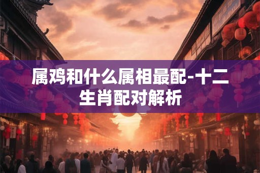属鸡和什么属相最配-十二生肖配对解析 属鸡和什么属相最配-十二生肖配对解析