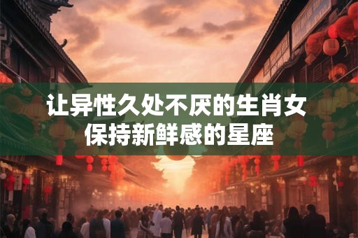 让异性久处不厌的生肖女 保持新鲜感的星座