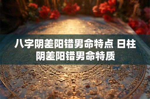 八字阴差阳错男命特点 日柱阴差阳错男命特质 八字阴差阳错男命特点 日柱阴差阳错男命特质