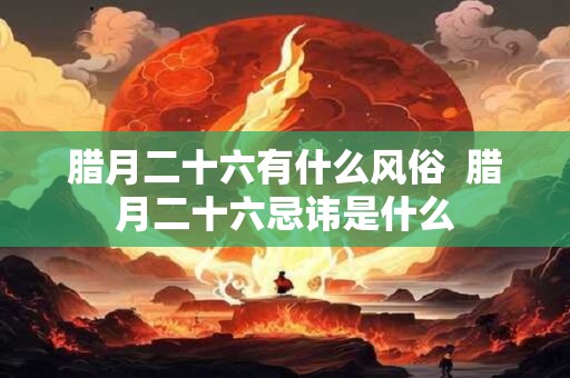 腊月二十六有什么风俗 腊月二十六忌讳是什么 腊月二十六有什么风俗 腊月二十六忌讳是什么