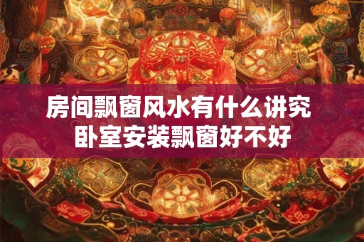 房间飘窗风水有什么讲究 卧室安装飘窗好不好 房间飘窗风水有什么讲究 卧室安装飘窗好不好