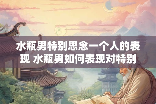 水瓶男特别思念一个人的表现 水瓶男如何表现对特别思念一个人