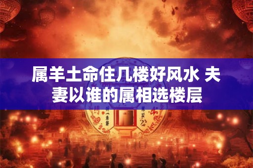 属羊土命住几楼好风水 夫妻以谁的属相选楼层