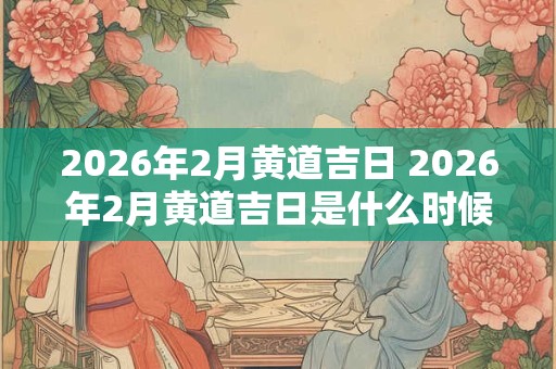 2026年2月黄道吉日 2026年2月黄道吉日是什么时候 2026年2月黄道吉日 2026年2月黄道吉日是什么时候
