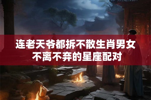 连老天爷都拆不散生肖男女 不离不弃的星座配对 连老天爷都拆不散生肖男女 不离不弃的星座配对