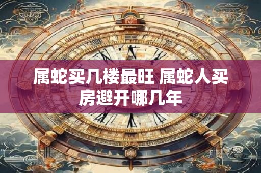 属蛇买几楼最旺 属蛇人买房避开哪几年