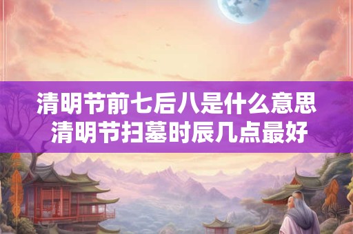 清明节前七后八是什么意思 清明节扫墓时辰几点最好