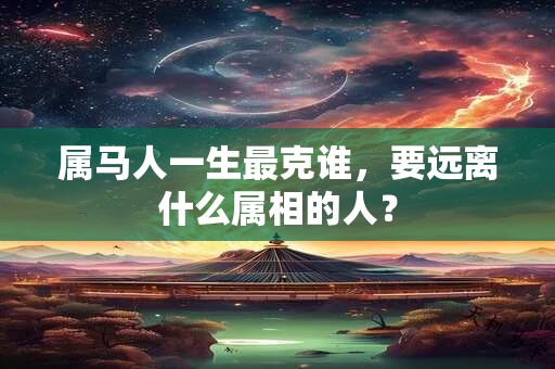 属马人一生最克谁，要远离什么属相的人？