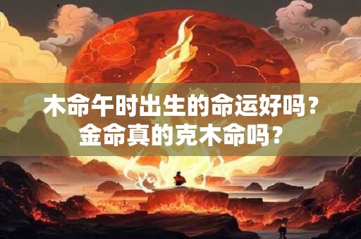 木命午时出生的命运好吗？金命真的克木命吗？
