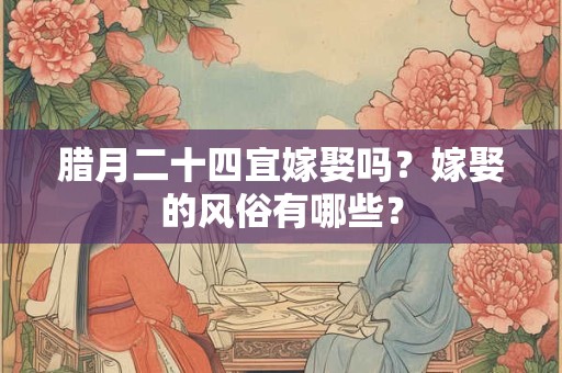 腊月二十四宜嫁娶吗？嫁娶的风俗有哪些？