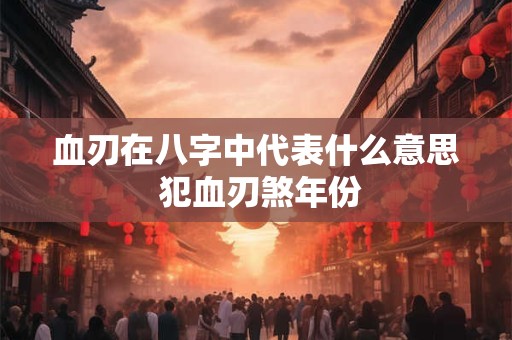 血刃在八字中代表什么意思 犯血刃煞年份 血刃在八字中代表什么意思 犯血刃煞年份