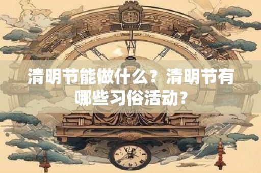 清明节能做什么？清明节有哪些习俗活动？