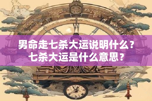 男命走七杀大运说明什么？七杀大运是什么意思？