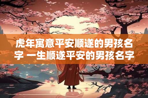 虎年寓意平安顺遂的男孩名字 一生顺遂平安的男孩名字取名技巧