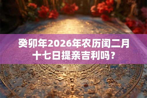 癸卯年2026年农历闰二月十七日提亲吉利吗？