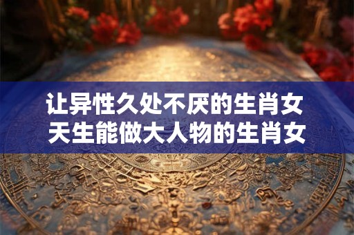 让异性久处不厌的生肖女 天生能做大人物的生肖女