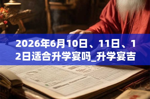 2026年6月10日、11日、12日适合升学宴吗_升学宴吉利吗