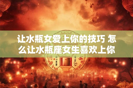 让水瓶女爱上你的技巧 怎么让水瓶座女生喜欢上你