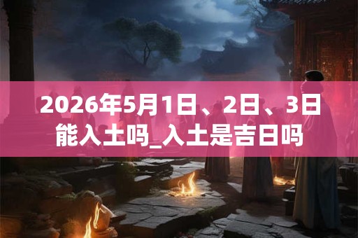 2026年5月1日、2日、3日能入土吗_入土是吉日吗 2026年5月1日、2日、3日能入土吗_入土是吉日吗