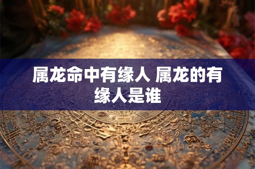 属龙命中有缘人 属龙的有缘人是谁 属龙命中有缘人 属龙的有缘人是谁