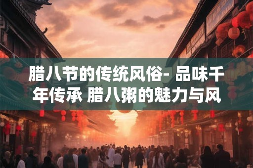 腊八节的传统风俗- 品味千年传承 腊八粥的魅力与风俗