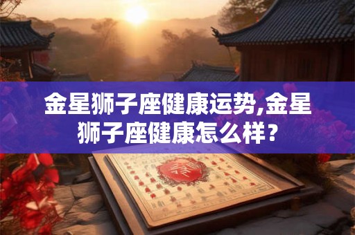 金星狮子座健康运势,金星狮子座健康怎么样？