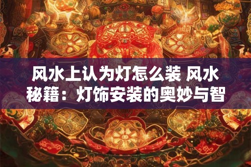 风水上认为灯怎么装 风水秘籍：灯饰安装的奥妙与智慧