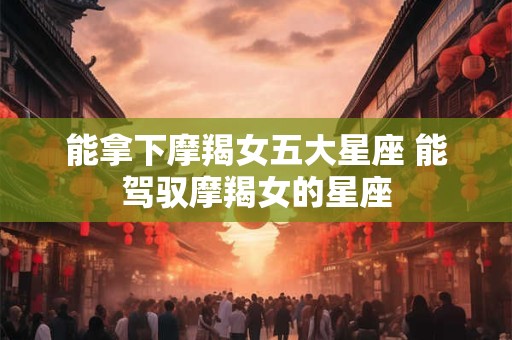 能拿下摩羯女五大星座 能驾驭摩羯女的星座