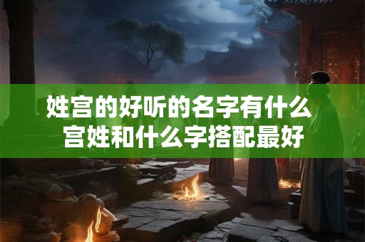 姓宫的好听的名字有什么 宫姓和什么字搭配最好 姓宫的好听的名字有什么 宫姓和什么字搭配最好