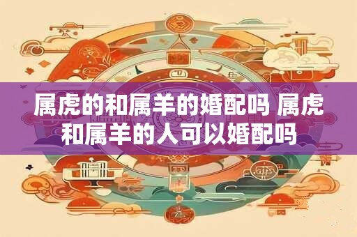 属虎的和属羊的婚配吗 属虎和属羊的人可以婚配吗