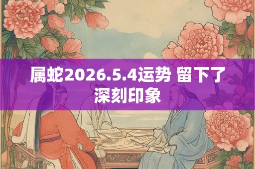属蛇2026.5.4运势 留下了深刻印象
