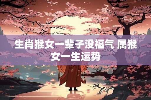 生肖猴女一辈子没福气 属猴女一生运势 生肖猴女一辈子没福气 属猴女一生运势