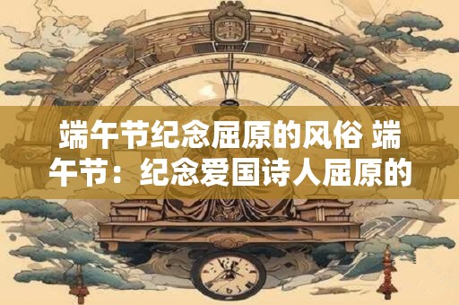 端午节纪念屈原的风俗 端午节:纪念爱国诗人屈原的永恒风俗 端午节纪念屈原的风俗 端午节:纪念爱国诗人屈原的永恒风俗