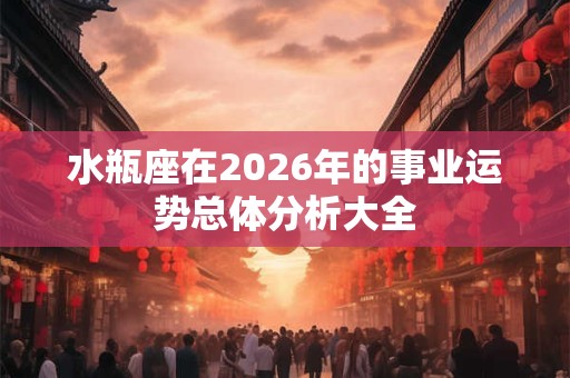 水瓶座在2026年的事业运势总体分析大全 水瓶座在2026年的事业运势总体分析大全