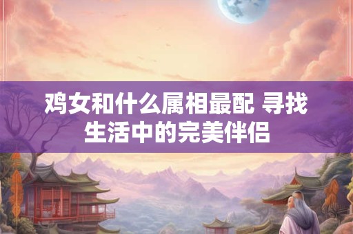 鸡女和什么属相最配 寻找生活中的完美伴侣