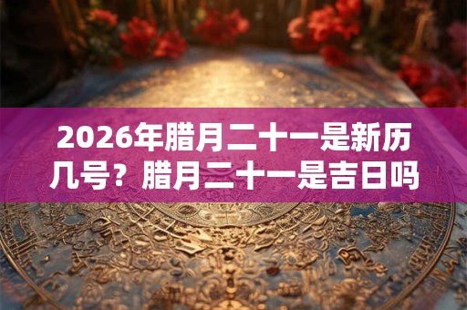 2026年腊月二十一是新历几号？腊月二十一是吉日吗？