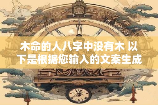 木命的人八字中没有木 以下是根据您输入的文案生成的和