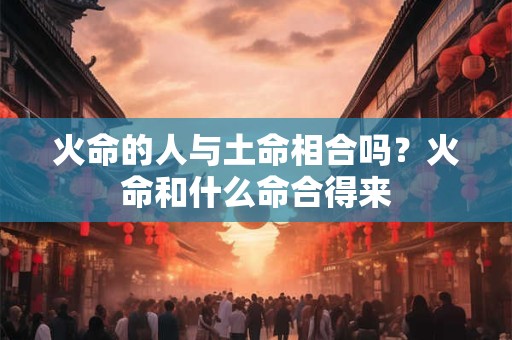 火命的人与土命相合吗?火命和什么命合得来 火命的人与土命相合吗?火命和什么命合得来