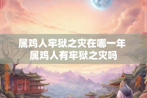 属鸡人牢狱之灾在哪一年 属鸡人有牢狱之灾吗